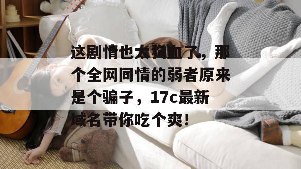 这剧情也太狗血了，那个全网同情的弱者原来是个骗子，17c最新域名带你吃个爽！