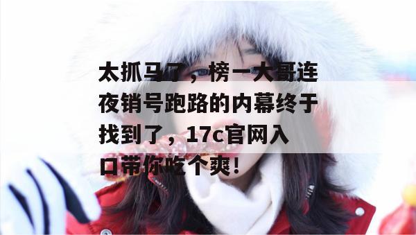 太抓马了，榜一大哥连夜销号跑路的内幕终于找到了，17c官网入口带你吃个爽！