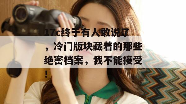 17c终于有人敢说了，冷门版块藏着的那些绝密档案，我不能接受！