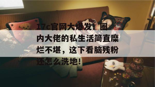 17c官网大爆发！圈内大佬的私生活简直糜烂不堪，这下看脑残粉还怎么洗地！