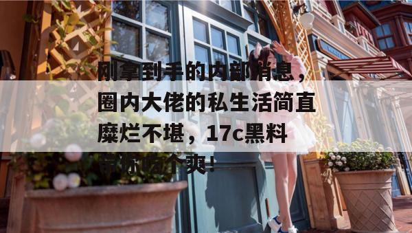 刚拿到手的内部消息，圈内大佬的私生活简直糜烂不堪，17c黑料带你吃个爽！