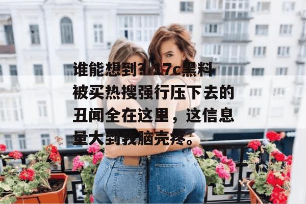 谁能想到？17c黑料被买热搜强行压下去的丑闻全在这里，这信息量大到我脑壳疼。