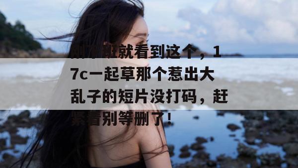 刚下班就看到这个，17c一起草那个惹出大乱子的短片没打码，赶紧看别等删了！