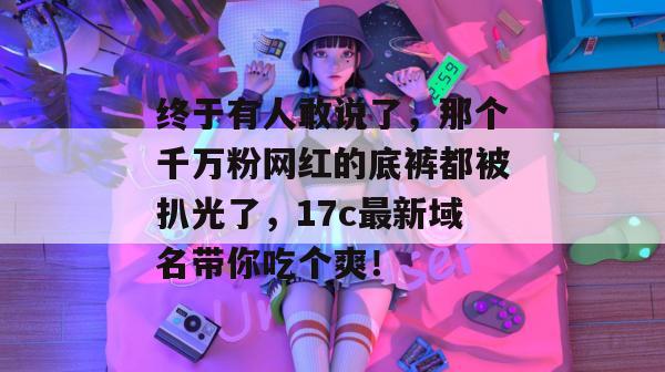 终于有人敢说了，那个千万粉网红的底裤都被扒光了，17c最新域名带你吃个爽！