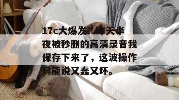 17c大爆发！昨天半夜被秒删的高清录音我保存下来了，这波操作只能说又蠢又坏。