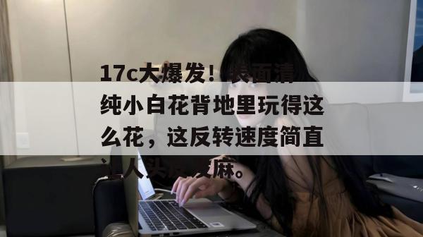 17c大爆发！表面清纯小白花背地里玩得这么花，这反转速度简直让人头皮发麻。