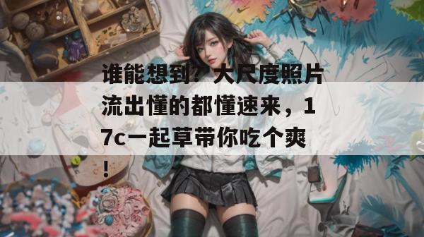 谁能想到？大尺度照片流出懂的都懂速来，17c一起草带你吃个爽！