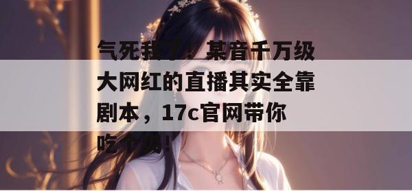 气死我了！某音千万级大网红的直播其实全靠剧本，17c官网带你吃个爽！