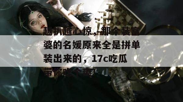 越扒越心惊，那个装富婆的名媛原来全是拼单装出来的，17c吃瓜带你吃个爽！