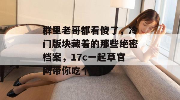 群里老哥都看傻了，冷门版块藏着的那些绝密档案，17c一起草官网带你吃个爽！