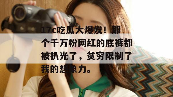 17c吃瓜大爆发！那个千万粉网红的底裤都被扒光了，贫穷限制了我的想象力。