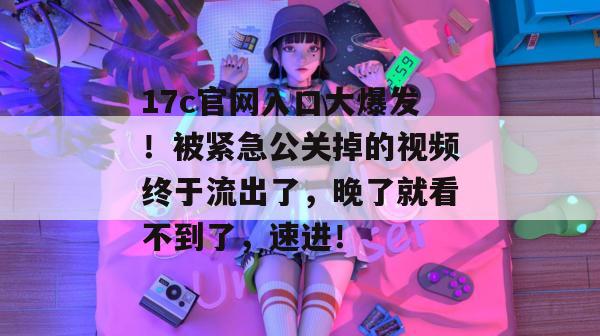 17c官网入口大爆发！被紧急公关掉的视频终于流出了，晚了就看不到了，速进！