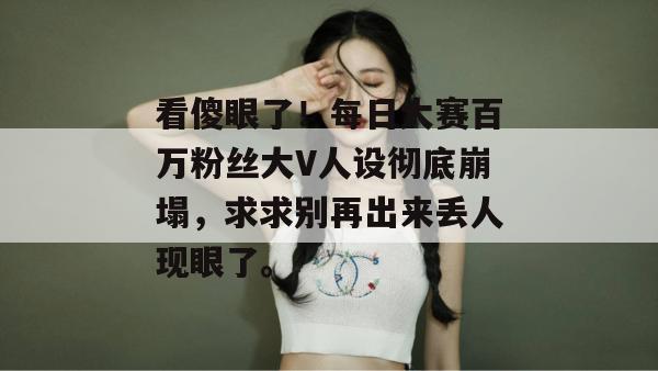 看傻眼了！每日大赛百万粉丝大V人设彻底崩塌，求求别再出来丢人现眼了。