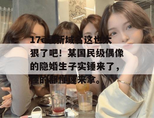 17c最新域名这也太狠了吧！某国民级偶像的隐婚生子实锤来了，懂的都懂速来拿。