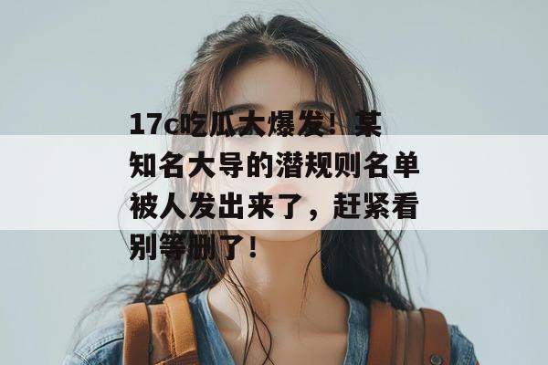 17c吃瓜大爆发！某知名大导的潜规则名单被人发出来了，赶紧看别等删了！