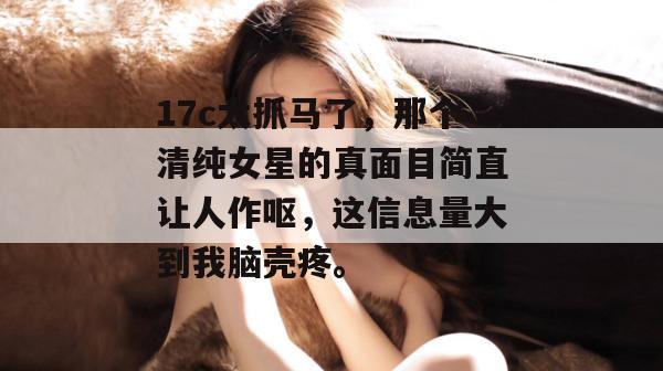 17c太抓马了，那个清纯女星的真面目简直让人作呕，这信息量大到我脑壳疼。