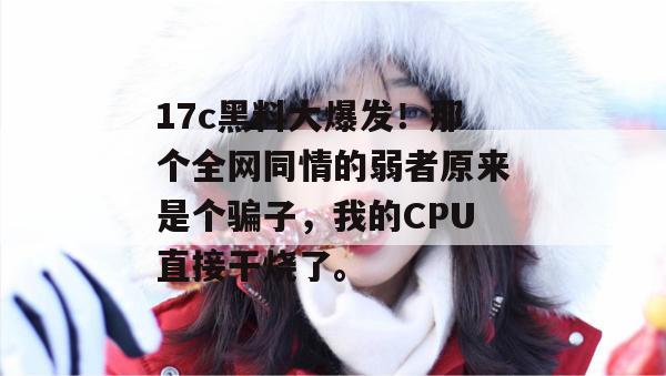 17c黑料大爆发！那个全网同情的弱者原来是个骗子，我的CPU直接干烧了。