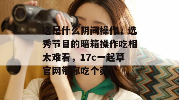 这是什么阴间操作，选秀节目的暗箱操作吃相太难看，17c一起草官网带你吃个爽！