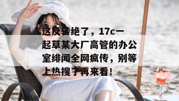 这反转绝了，17c一起草某大厂高管的办公室绯闻全网疯传，别等上热搜了再来看！