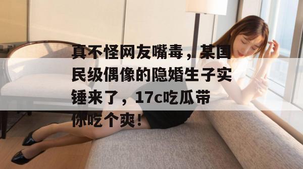 真不怪网友嘴毒，某国民级偶像的隐婚生子实锤来了，17c吃瓜带你吃个爽！