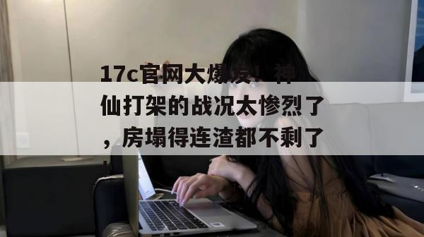 17c官网大爆发！神仙打架的战况太惨烈了，房塌得连渣都不剩了！