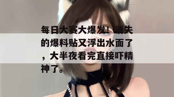 每日大赛大爆发！消失的爆料贴又浮出水面了，大半夜看完直接吓精神了。