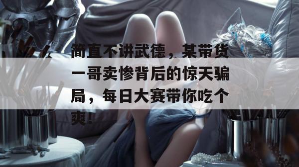 简直不讲武德，某带货一哥卖惨背后的惊天骗局，每日大赛带你吃个爽！