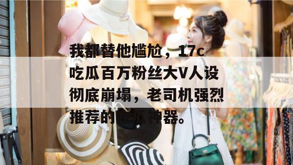 我都替他尴尬，17c吃瓜百万粉丝大V人设彻底崩塌，老司机强烈推荐的吃瓜神器。