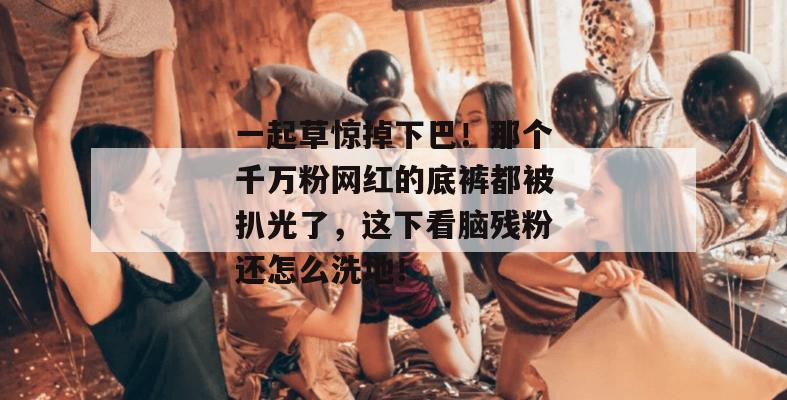 一起草惊掉下巴！那个千万粉网红的底裤都被扒光了，这下看脑残粉还怎么洗地！