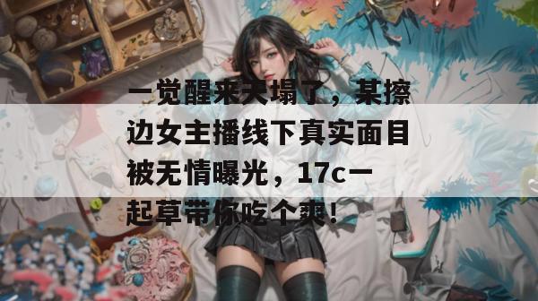 一觉醒来天塌了，某擦边女主播线下真实面目被无情曝光，17c一起草带你吃个爽！