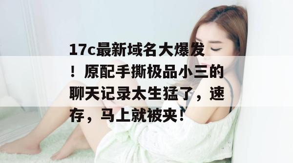 17c最新域名大爆发！原配手撕极品小三的聊天记录太生猛了，速存，马上就被夹！