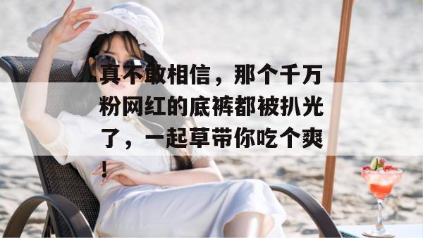 真不敢相信，那个千万粉网红的底裤都被扒光了，一起草带你吃个爽！