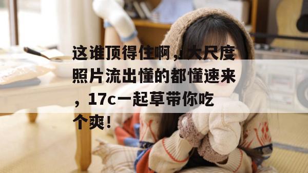 这谁顶得住啊，大尺度照片流出懂的都懂速来，17c一起草带你吃个爽！