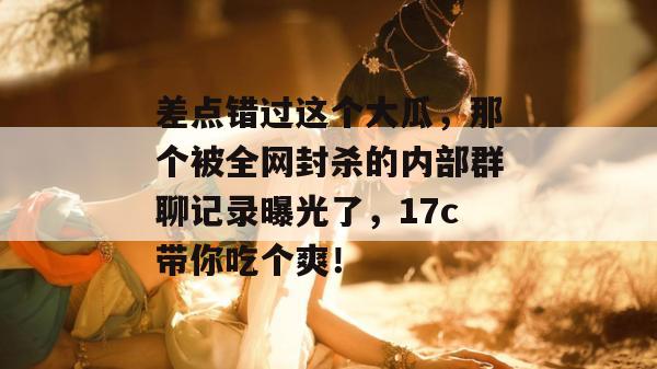 差点错过这个大瓜，那个被全网封杀的内部群聊记录曝光了，17c带你吃个爽！