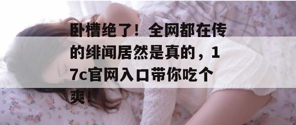 卧槽绝了!全网都在传的绯闻居然是真的,17c官网入口带你吃个爽!