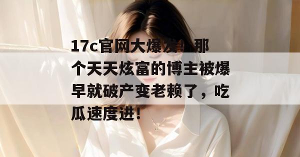17c官网大爆发!那个天天炫富的博主被爆早就破产变老赖了,吃瓜速度进!
