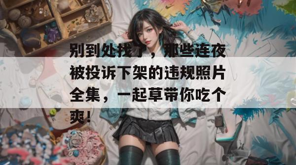别到处找了,那些连夜被投诉下架的违规照片全集,一起草带你吃个爽!