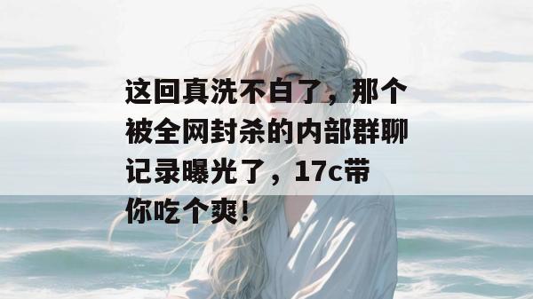 这回真洗不白了,那个被全网封杀的内部群聊记录曝光了,17c带你吃个爽!