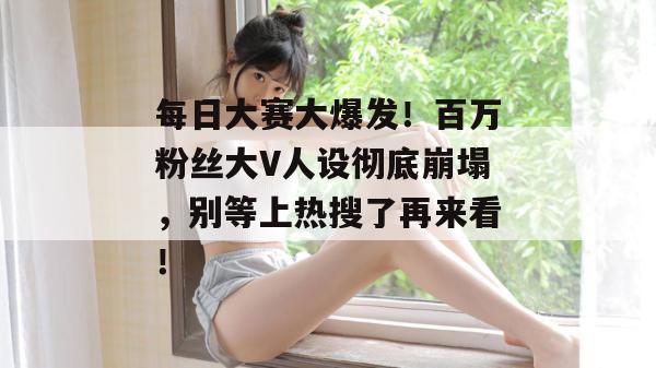每日大赛大爆发!百万粉丝大V人设彻底崩塌,别等上热搜了再来看!
