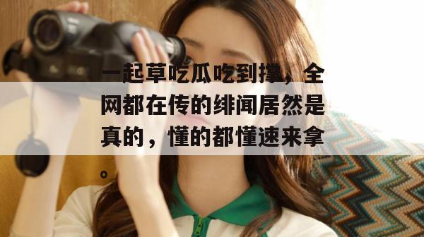 一起草吃瓜吃到撑,全网都在传的绯闻居然是真的,懂的都懂速来拿。