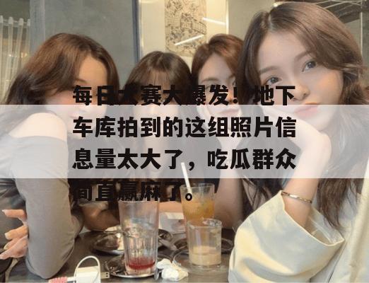 每日大赛大爆发!地下车库拍到的这组照片信息量太大了,吃瓜群众简直赢麻了。