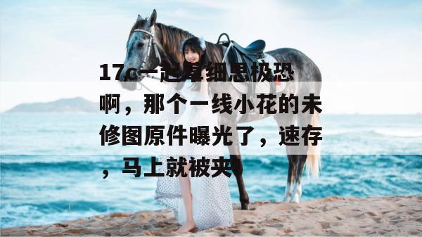17c一起草细思极恐啊,那个一线小花的未修图原件曝光了,速存,马上就被夹!