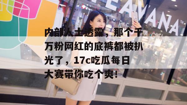 内部人士透露,那个千万粉网红的底裤都被扒光了,17c吃瓜每日大赛带你吃个爽!