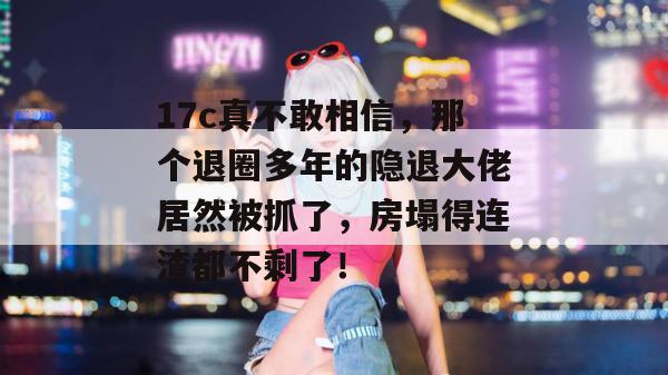 17c真不敢相信,那个退圈多年的隐退大佬居然被抓了,房塌得连渣都不剩了!