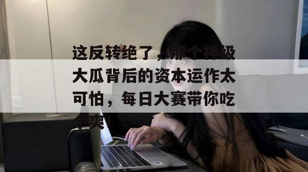 这反转绝了，那个神级大瓜背后的资本运作太可怕，每日大赛带你吃个爽！