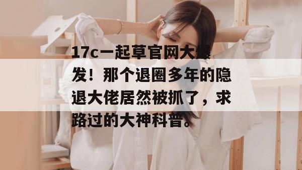 17c一起草官网大爆发！那个退圈多年的隐退大佬居然被抓了，求路过的大神科普。