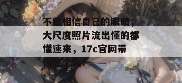 不敢相信自己的眼睛，大尺度照片流出懂的都懂速来，17c官网带你吃个爽！